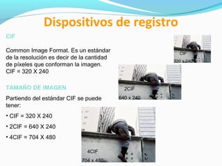 Dispositivos de registro
CIF
Common Image Format. Es un estándar
de la resolución es decir de la cantidad
de píxeles que conforman la imagen.
CIF = 320 X 240
TAMAÑO DE IMAGEN

CIF
320 x 240

2CIF

Partiendo del estándar CIF se puede
tener:
• CIF = 320 X 240
• 2CIF = 640 X 240
• 4CIF = 704 X 480
4CIF
704 x 480

640 x 240

 