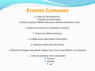 Errores Comunes
10. Falta de Documentación
Propósito de cada cámara.
Listado de equipos: Modelo, fabricante, fecha de instalación, serial
9. Puntos de conexión no apropiados (conector)
8. Tramos de cables incorrectos
7. Configuración inapropiada Cámara/lente
6. Propósito inadecuado del sistema
5. Relación de imagen inapropiada: imagen muy oscura, muy brillante, muy pequeña
4. Cámara apropiada, lente inapropiado:
 Formato
 Montaje
 iris

 