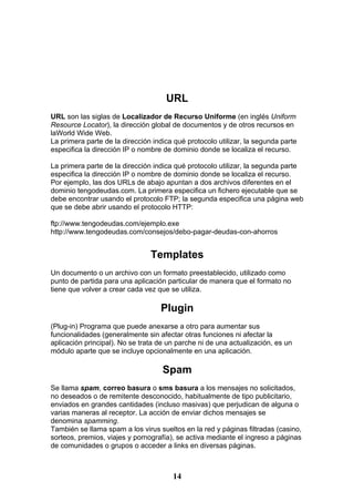 URL
URL son las siglas de Localizador de Recurso Uniforme (en inglés Uniform
Resource Locator), la dirección global de documentos y de otros recursos en
laWorld Wide Web.
La primera parte de la dirección indica qué protocolo utilizar, la segunda parte
especifica la dirección IP o nombre de dominio donde se localiza el recurso.

La primera parte de la dirección indica qué protocolo utilizar, la segunda parte
especifica la dirección IP o nombre de dominio donde se localiza el recurso.
Por ejemplo, las dos URLs de abajo apuntan a dos archivos diferentes en el
dominio tengodeudas.com. La primera especifica un fichero ejecutable que se
debe encontrar usando el protocolo FTP; la segunda especifica una página web
que se debe abrir usando el protocolo HTTP:

ftp://www.tengodeudas.com/ejemplo.exe
http://www.tengodeudas.com/consejos/debo-pagar-deudas-con-ahorros


                                Templates
Un documento o un archivo con un formato preestablecido, utilizado como
punto de partida para una aplicación particular de manera que el formato no
tiene que volver a crear cada vez que se utiliza.

                                   Plugin
(Plug-in) Programa que puede anexarse a otro para aumentar sus
funcionalidades (generalmente sin afectar otras funciones ni afectar la
aplicación principal). No se trata de un parche ni de una actualización, es un
módulo aparte que se incluye opcionalmente en una aplicación.

                                    Spam
Se llama spam, correo basura o sms basura a los mensajes no solicitados,
no deseados o de remitente desconocido, habitualmente de tipo publicitario,
enviados en grandes cantidades (incluso masivas) que perjudican de alguna o
varias maneras al receptor. La acción de enviar dichos mensajes se
denomina spamming.
También se llama spam a los virus sueltos en la red y páginas filtradas (casino,
sorteos, premios, viajes y pornografía), se activa mediante el ingreso a páginas
de comunidades o grupos o acceder a links en diversas páginas.



                                       14
 