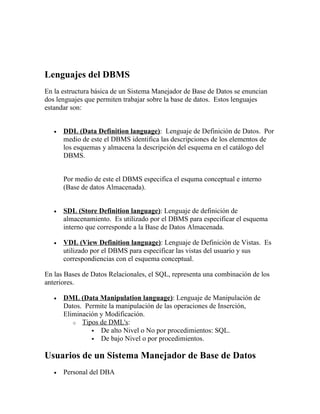 Lenguajes del DBMS
En la estructura básica de un Sistema Manejador de Base de Datos se enuncian
dos lenguajes que permiten trabajar sobre la base de datos. Estos lenguajes
estandar son:


   •   DDL (Data Definition language): Lenguaje de Definición de Datos. Por
       medio de este el DBMS identifica las descripciones de los elementos de
       los esquemas y almacena la descripción del esquema en el catálogo del
       DBMS.


       Por medio de este el DBMS especifica el esquma conceptual e interno
       (Base de datos Almacenada).


   •   SDL (Store Definition language): Lenguaje de definición de
       almacenamiento. Es utilizado por el DBMS para especificar el esquema
       interno que corresponde a la Base de Datos Almacenada.

   •   VDL (View Definition language): Lenguaje de Definición de Vistas. Es
       utilizado por el DBMS para especificar las vistas del usuario y sus
       correspondiencias con el esquema conceptual.

En las Bases de Datos Relacionales, el SQL, representa una combinación de los
anteriores.

   •   DML (Data Manipulation language): Lenguaje de Manipulación de
       Datos. Permite la manipulación de las operaciones de Inserción,
       Eliminación y Modificación.
          o Tipos de DML's:
                 De alto Nivel o No por procedimientos: SQL.
                 De bajo Nivel o por procedimientos.


Usuarios de un Sistema Manejador de Base de Datos
   •   Personal del DBA
 