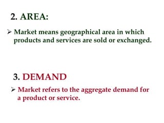 2. AREA:
 Market means geographical area in which
products and services are sold or exchanged.
3. DEMAND
 Market refers to the aggregate demand for
a product or service.
 