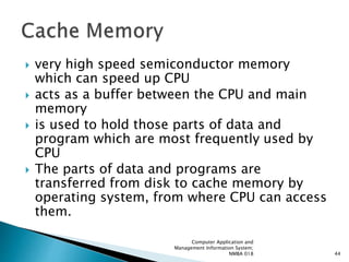  very high speed semiconductor memory
which can speed up CPU
 acts as a buffer between the CPU and main
memory
 is used to hold those parts of data and
program which are most frequently used by
CPU
 The parts of data and programs are
transferred from disk to cache memory by
operating system, from where CPU can access
them.
Computer Application and
Management Information System;
NMBA 018 44
 