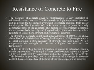 Resistance of Concrete to Fire
• The thickness of concrete cover to reinforcement is very important in
reinforced cement concrete. The fire introduces high temperature gradients
and as a result the hot surface layers tend to separate and spall from cooler
interior parts. The formation of cracks is encouraged at joints in poorly
compacted parts of the concrete. The heating of reinforcement aggravate
the expansion both laterally and longitudinally of the reinforcement bars
resulting in loss of bond strength and cracking of concrete.
• The strength of concrete is not much affected below of 250 0C. But above
about 300 0 C a definite loss of strength takes place. If high temperature is
of short duration, a slow recovery of strength may take place. At low
temperature, the strength of concrete is higher than that at room
temperature.
• The loss in strength at higher temperature is greater in saturated concrete
than in dry concrete. The strength of mass cured concrete beyond the age of
14 days is unaffected by temperature within the range of 20 0C to 96 0C.
This behavior is probably due to an absence of a change in moisture
content. Excessive moisture at the time of fire causes spalling of concrete.
 