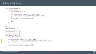 © 2014 Adobe Systems Incorporated. All Rights Reserved.
Building a Task System
void run(unsigned i) {
while (true) {
function<void()> f;
for (unsigned n = 0; n != _count; ++n) {
if (_q[(i + n) % _count].try_pop(f)) break;
}
if (!f && !_q[i].pop(f)) break;
f();
}
}
public:
task_system() { }
~task_system() { }
template <typename F>
void async_(F&& f) {
auto i = _index++;
for (unsigned n = 0; n != _count; ++n) {
if (_q[(i + n) % _count].try_push(forward<F>(f))) return;
}
_q[i % _count].push(forward<F>(f));
}
};
29
 