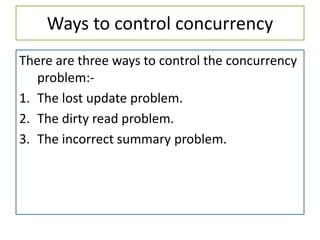Ways to control concurrency
There are three ways to control the concurrency
problem:-
1. The lost update problem.
2. The dirty read problem.
3. The incorrect summary problem.
 