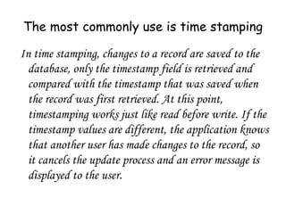 The most commonly use is time stamping
In time stamping, changes to a record are saved to the
database, only the timestamp field is retrieved and
compared with the timestamp that was saved when
the record was first retrieved. At this point,
timestamping works just like read before write. If the
timestamp values are different, the application knows
that another user has made changes to the record, so
it cancels the update process and an error message is
displayed to the user.
 