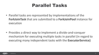 5CONFIDENTIAL
Parallel Tasks
• Parallel tasks are represented by implementations of the
ForkJoinTask that are submitted to a ForkJoinPool instance for
execution
• Provides a direct way to implement a divide-and-conquer
mechanism for executing multiple tasks in parallel (in regard to
executing many independent tasks with the ExecutorService)
 
