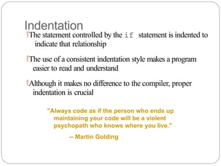 Indentation
The statement controlled by the if statement is indented to
indicate that relationship
The use of a consistent indentation style makes a program
easier to read and understand
Although it makes no difference to the compiler, proper
indentation is crucial
"Always code as if the person who ends up
maintaining your code will be a violent
psychopath who knows where you live."
-- Martin Golding
 