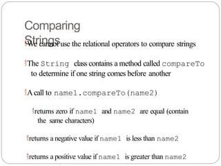 Comparing
Strings
We cannot use the relational operators to compare strings
The String class contains a method called compareTo
to determine if one string comes before another
Acall to name1.compareTo(name2)
returns zero if name1 and name2 are equal (contain
the same characters)
returns a negative value if name1 is less than name2
returns a positive value if name1 is greater than name2
 