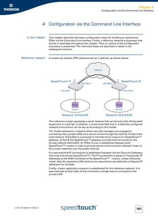Chapter 4
                                                                                          Configuration via the Command Line Interface




                               4 Configuration via the Command Line Interface


              In this chapter     This chapter describes the basic configuration steps for building an operational
                                  IPSec via the Command Line Interface. Firstly, a reference network is proposed, that
                                  serves in examples throughout the chapter. Then an outline of the configuration
                                  procedure is presented. The individual steps are described in detail in the
                                  subsequent sections.


       Reference network          A simple yet realistic VPN reference set-up is defined, as shown below:



                                                                                   Internet




                                   SpeedTouch A                                                                   SpeedTouch B
                                                                     100.100.0.1              200.200.0.1


                                             10.0.0.254                                                                20.0.0.254




                                                          Host                                              Host
                                                          10.0.0.1                                          20.0.0.5


                                              Network 10.0.0.0/24                                Network 20.0.0.0/24

                                  This reference model represents a small network that can be built with off-the-shelf
                                  equipment in a test lab. In addition, a small-scale field trial in a statically configured
                                  network environment can be set up according to this model.
                                  The model represents a network where two site managers are engaged in
                                  connecting their private LANs via a secure tunnel through the Internet. At Site A the
                                  local network 10.0.0.0/24 is connected to the Internet by means of a SpeedTouch™
                                  gateway. At Site B the SpeedTouch™ gateway provides Internet access for the
                                  private network 20.0.0.0/24. An IPSec tunnel is established between both
                                  SpeedTouch™ routers in order to provide secure communication between hosts on
                                  the private networks over the public Internet.
                                  It is assumed that IP connectivity is established between the two Security Gateways
                                  (the local and remote SpeedTouch™). The IP connectivity is based on fixed public IP
                                  addresses at the WAN interfaces of the SpeedTouch™ routers, unless otherwise
                                  noted. Also the respective LAN sections are assumed to use statically configured IP
                                  addresses for all hosts.
                                  Finally, a basic application scenario is established for this reference network. It is
                                  assumed that at both sides of the connection a single host is connected to the
                                  private LAN.




E-DOC-CTC-20051017-0169 v0.1
                                                                                                                                    101
 