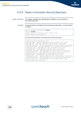 Chapter 4
Configuration via the Command Line Interface




                        4.5.5 Delete a Connection Security Descriptor


                delete command       The ipsec connection descriptor delete command deletes a
                                     Connection Descriptor.


                         Example     In this example the user-defined Connection Security Descriptor , named cnctdes1,
                                     is deleted:

                                      [ipsec   connection descriptor]=>delete
                                      name =   cnctdes1
                                      :ipsec   connection descriptor delete name=cnctdes1
                                      [ipsec   connection descriptor]=>


                                     The result of this operation is verified with the list command.

                                      [ipsec connection descriptor]=>list
                                      [AES_SHA1_TUN] : AES(128) HMAC-SHA1 Lifetime 86400s Tunnel Mode
                                      [AES_MD5_TUN] : AES(128) HMAC-MD5 Lifetime 86400s Tunnel Mode
                                      [AES_SHA1_PFS_TUN] : AES(128) HMAC-SHA1 PFS Lifetime 86400s Tunnel Mode
                                      [AES_MD5_PFS_TUN] : AES(128) HMAC-MD5 PFS Lifetime 86400s Tunnel Mode
                                      [3DES_SHA1_TUN] : 3DES HMAC-SHA1 Lifetime 86400s Tunnel Mode
                                      [3DES_MD5_TUN] : 3DES HMAC-MD5 Lifetime 86400s Tunnel Mode
                                      [3DES_SHA1_PFS_TUN] : 3DES HMAC-SHA1 PFS Lifetime 86400s Tunnel Mode
                                      [3DES_MD5_PFS_TUN] : 3DES HMAC-MD5 PFS Lifetime 86400s Tunnel Mode
                                      [DES_SHA1_TUN] : DES HMAC-SHA1 Lifetime 86400s Tunnel Mode
                                      [DES_MD5_TUN] : DES HMAC-MD5 Lifetime 86400s Tunnel Mode
                                      [AES_SHA1_Adv_TUN] : AES(256) HMAC-SHA1 PFS Lifetime 86400s Tunnel Mode
                                      [3DES_SHA1_Adv_TUN] : 3DES HMAC-SHA1 PFS Lifetime 86400s Tunnel Mode
                                      [NullEnc_SHA1_TUN] : NULL HMAC-SHA1 Lifetime 86400s Tunnel Mode
                                      [ipsec connection descriptor]=>




                                                                                                  E-DOC-CTC-20051017-0169 v0.1
          134
 