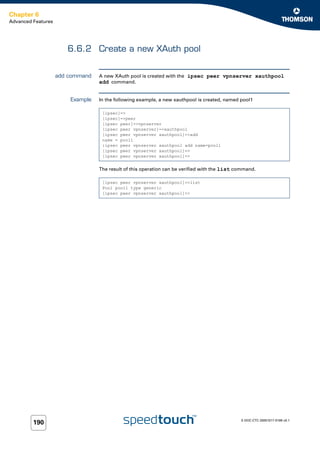 Chapter 6
Advanced Features




                       6.6.2 Create a new XAuth pool


                    add command   A new XAuth pool is created with the ipsec peer vpnserver xauthpool
                                  add command.


                        Example   In the following example, a new xauthpool is created, named pool1

                                   [ipsec]=>
                                   [ipsec]=>peer
                                   [ipsec peer]=>vpnserver
                                   [ipsec peer vpnserver]=>xauthpool
                                   [ipsec peer vpnserver xauthpool]=>add
                                   name = pool1
                                   :ipsec peer vpnserver xauthpool add name=pool1
                                   [ipsec peer vpnserver xauthpool]=>
                                   [ipsec peer vpnserver xauthpool]=>


                                  The result of this operation can be verified with the list command.

                                   [ipsec peer vpnserver xauthpool]=>list
                                   Pool pool1 type generic
                                   [ipsec peer vpnserver xauthpool]=>




                                                                                              E-DOC-CTC-20051017-0169 v0.1
         190
 