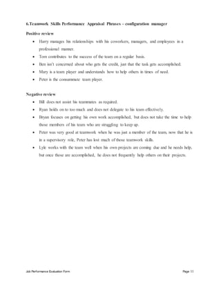 Job Performance Evaluation Form Page 11
6.Teamwork Skills Performance Appraisal Phrases – configuration manager
Positive review
 Harry manages his relationships with his coworkers, managers, and employees in a
professional manner.
 Tom contributes to the success of the team on a regular basis.
 Ben isn’t concerned about who gets the credit, just that the task gets accomplished.
 Mary is a team player and understands how to help others in times of need.
 Peter is the consummate team player.
Negative review
 Bill does not assist his teammates as required.
 Ryan holds on to too much and does not delegate to his team effectively.
 Bryan focuses on getting his own work accomplished, but does not take the time to help
those members of his team who are struggling to keep up.
 Peter was very good at teamwork when he was just a member of the team, now that he is
in a supervisory role, Peter has lost much of those teamwork skills.
 Lyle works with the team well when his own projects are coming due and he needs help,
but once those are accomplished, he does not frequently help others on their projects.
 