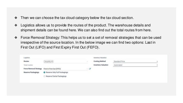 ❖ Then we can choose the tax cloud category below the tax cloud section.
❖ Logistics allows us to provide the routes of the product. The warehouse details and
shipment details can be found here. We can also find out the total routes from here.
❖ Force Removal Strategy: This helps us to set a set of removal strategies that can be used
irrespective of the source location. In the below image we can find two options: Last in
First Out (LIFO) and First Expiry First Out (FEFO).
 