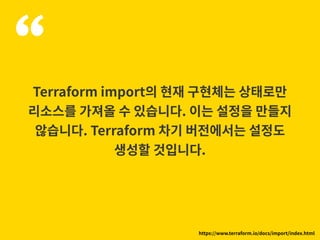“Terraform import의 현재 구현체는 상태로만
리소스를 가져올 수 있습니다. 이는 설정을 만들지
않습니다. Terraform 차기 버전에서는 설정도
생성할 것입니다.
https://www.terraform.io/docs/import/index.html
 