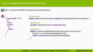 How to implement DataFetcher for queries
GET /customers/2?fields=id,name,email,orders(id,status)
@Component
public class CustomerFetcher extends PropertyDataFetcher<Customer> {
@Autowired
private CustomerService customerService;
@Override
public Customer get(DataFetchingEnvironment environment) {
String id = environment.getArgument("id");
return customerService.getCustomerById(id);
}
}
RE
ST
{
customer(id: "2") {
id
name
orders {
id
status
}
}
}
@MarcinStachniukGraphQL - when REST API is not enough - lessons learned
 