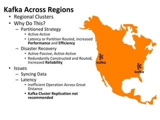 Kafka Across Regions
• Regional Clusters
• Why Do This?
– Partitioned Strategy
• Active-Active
• Latency or Partition Routed, Increased
Performance and Efficiency
– Disaster Recovery
• Active-Passive, Active-Active
• Redundantly Constructed and Routed,
Increased Reliability
• Issues
– Syncing Data
– Latency
• Inefficient Operation Across Great
Distance
• Kafka Cluster Replication not
recommended
 