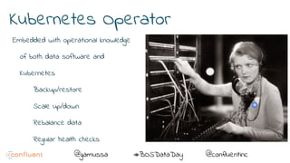 @@gamussa #BOSDataDay @confluentinc
Kubernetes Operator
Embedded with operational knowledge
of both data software and
Kubernetes
Backup/restore
Scale up/down
Rebalance data
Regular health checks
 