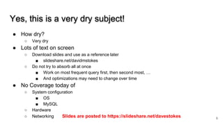 Yes, this is a very dry subject!
● How dry?
○ Very dry
● Lots of text on screen
○ Download slides and use as a reference later
■ slideshare.net/davidmstokes
○ Do not try to absorb all at once
■ Work on most frequent query first, then second most, …
■ And optimizations may need to change over time
● No Coverage today of
○ System configuration
■ OS
■ MySQL
○ Hardware
○ Networking Slides are posted to https://slideshare.net/davestokes 6
 