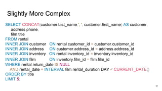 Slightly More Complex
SELECT CONCAT(customer.last_name,', ', customer.first_name) AS customer,
address.phone,
film.title
FROM rental
INNER JOIN customer ON rental.customer_id = customer.customer_id
INNER JOIN address ON customer.address_id = address.address_id
INNER JOIN inventory ON rental.inventory_id = inventory.inventory_id
INNER JOIN film ON inventory.film_id = film.film_id
WHERE rental.return_date IS NULL
AND rental_date + INTERVAL film.rental_duration DAY < CURRENT_DATE()
ORDER BY title
LIMIT 5;
91
 