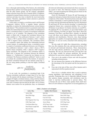 Jain, et al.: Congestion Prediction in Internet of Things Network using Temporal Convolutional Network
815
have a thorough understanding of the features, the relationship
between them, and how one feature group would perform better
than the other feature groups. On the contrary, algorithmic
feature selection lowers the role of manual efforts. In addition,
compared to manual feature selection, it avoids errors in feature
selection and takes less time to identify the most trustworthy
features. Therefore, algorithmic feature selection is preferred
over manual selection.
In this study, we employ a correlation matrix and Principal
Component Analysis (PCA), a popular feature selection
algorithm, to analyse the relationship between various features
inthedataset.30
Thecorrelationmatrixisasymmetricmatrixthat
defines the relationship between various fields. In mathematical
terms, a correlation matrix is a matrix of correlation coefficients
between a set of variables. The diagonal of the correlation
matrix is filled with 1s because the correlation between the
same variables is 1. The coefficient is between -1 and 1, where
1 shows a 100 % positive linear correlation, while -1 depicts
a 100 % negative linear correlation. The correlation matrix
is a symmetric matrix that defines the relationship between
various features. In mathematical terms, a correlation matrix
is a matrix of correlation coefficients between a set of features.
The coefficient is between -1 and 1, where 1 shows a 100 %
positive linear correlation, while -1 depicts a 100 % negative
linear correlation. The diagonal of the correlation matrix is
filled with 1s because the correlation between the identical
features is 1. Furthermore, 0 means the two features are not
correlated. The Pearson correlation coefficient31
metric is used
to evaluate the correlation between the features. It measures
the linear correlation between the two features using Eqn. 2.
We are using pandas profiling to find the highly correlated
features.
( )
( )
( ) ( )
Cov X,Y
X,Y =
Var X Var Y
ρ (2)
In our work, the correlation is considered high if the
Pearson correlation coefficient is larger than 0.9 or less than
-0.9. We started with the dataset consisting of 83 features. We
dropped 30 highly correlated features, along with the features
with constant values such as 0 simultaneously. After this, there
were still 53 features and one field for the label. All 53 of these
features were useless for our prediction, thus, we eliminated
all irrelevant information and retained only those necessary for
the system to learn. The following columns, as indicated in
Table 2, are removed during the learning process based on the
results of pandas profiling.
Flows ID, Destination IP, Source IP, and Timestamp are
categorical and sparse features that increase the space and time
complexity of the models. The historical time series data, which
contains a timestamp, is used to predict the future. As a result,
we retain only the timestamp and drop the Flow ID, Destination
IP, and Source IP. We use one-hot encoding32
to transform this
categorical feature into a numerical attribute. Now, we have
50 features in our dataset. For feature selection, we used PCA.
On applying PCA to our dataset, we got useful features such
as Flow Duration, Fwd Pkt Len Mean, Flow Pkts/s, Bwd IAT
minimum, Fwd Pkts/s, and Bwd Pkts/s. Initially, we decided
to go with these seven features along with a timestamp for
prediction and classification. However, since deep learning
approaches are capable of recognizing features automatically
from data, we are not overly concerned with selecting more
features.
We also study IoT traffic flow characteristics, including
flow size, flow duration, flow rate, and inter-arrival time (∆T)
in forward and backward directions. These characteristics
will also help advance prediction of congestion on the nth
timestamp. We also use inter-arrival time (∆T) and flow rate
as the target variable for advance prediction. We provide
definitions for some terms related to network traffic flow.
• Flow size is the number of bytes sent with the payload,
including retransmissions.
• We can measure flow duration as the difference between
the timestamp of the first packet and the last packet in a
flow.
• Flow rate is the ratio of flow size to flow duration and is
represented with flow packets/second
Flow size is a valuable statistic that is used to optimize
routing algorithms, load balancing, and scheduling in IoT
networks. Predicting flow size is especially difficult because
flow patterns change constantly, and calculations must be
made in real-time (milliseconds) to prevent delays. This
is because the size of flows varies greatly (from small mice
flows of a few kilobytes to large flows of several gigabytes), as
Active Max Subflow Bwd Packets Bwd IAT Max
Active Min Idle Min Fwd Bulk Rate Avg
Bwd PSH Flags Packet Length Min Bwd URG Flags
Idle Max Fwd IAT Total Bwd Bytes/Bulk Avg
Bwd Segment Size Avg Fwd Packet/Bulk Avg Fwd URG Flag
URG Flag Count Active Mean ECE Flag Count
Fwd Bytes/Bulk Avg ACK Flag Count Fwd Packets/s
Bwd Packet Length Std Subflow Bwd Bytes Fwd IAT Std
Bwd IAT Std Fwd IAT Mean Active Std
Packet Length Mean Fwd IAT Max Fwd Segment Size Avg
Table 2. Features to be dropped
 