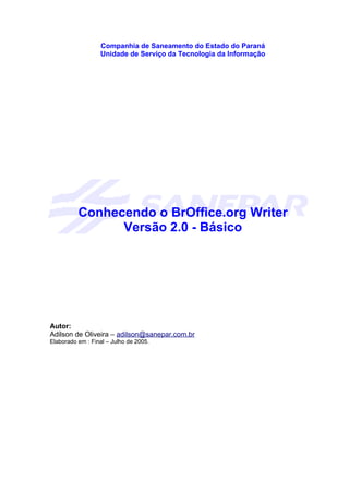 Companhia de Saneamento do Estado do Paraná
                  Unidade de Serviço da Tecnologia da Informação




          Conhecendo o BrOffice.org Writer
                Versão 2.0 - Básico




Autor:
Adilson de Oliveira – adilson@sanepar.com.br
Elaborado em : Final – Julho de 2005.
 