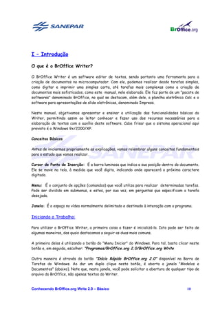 I – Introdução

O que é o BrOffice Writer?

O BrOffice Writer é um software editor de textos, sendo portanto uma ferramenta para a
criação de documentos no microcomputador. Com ele, podemos realizar desde tarefas simples,
como digitar e imprimir uma simples carta, até tarefas mais complexas como a criação de
documentos mais sofisticados, como este manual, nele elaborado. Ele faz parte de um "pacote de
softwares" denominado BrOffice, no qual se destacam, além dele, a planilha eletrônica Calc e o
software para apresentações de slide eletrônicas, denominado Impress.

Neste manual, objetivamos apresentar e ensinar a utilização das funcionalidades básicas do
Writer, permitindo assim ao leitor conhecer e fazer uso dos recursos necessários para a
elaboração de textos com o auxílio deste software. Cabe frisar que o sistema operacional aqui
previsto é o Windows 9x/2000/XP.

Conceitos Básicos

Antes de iniciarmos propriamente as explicações, vamos relembrar alguns conceitos fundamentais
para o estudo que vamos realizar.

Cursor de Ponto de Inserção: É a barra luminosa que indica a sua posição dentro do documento.
Ele se move na tela, à medida que você digita, indicando onde aparecerá o próximo caractere
digitado.

Menu: É o conjunto de opções (comandos) que você utiliza para realizar determinadas tarefas.
Pode ser dividido em submenus, e estes, por sua vez, em perguntas que especificam a tarefa
desejada.

Janela: É o espaço no vídeo normalmente delimitado e destinado à interação com o programa.


Iniciando o Trabalho:

Para utilizar o BrOffice Writer, a primeira coisa a fazer é inicializá-lo. Isto pode ser feito de
algumas maneiras, das quais destacamos a seguir as duas mais comuns.

A primeira delas é utilizando o botão do "Menu Iniciar" do Windows. Para tal, basta clicar neste
botão e, em seguida, escolher: "Programas/BrOffice.org 2.0/BrOffice.org Write

Outra maneira é através do botão "Início Rápido BrOffice.org 2.0" disponível na Barra de
Tarefas do Windows. Ao dar um duplo clique neste botão, é aberta a janela "Modelos e
Documentos" (abaixo). Note que, nesta janela, você pode solicitar a abertura de qualquer tipo de
arquivo do BrOffice, não apenas textos do Writer.


Conhecendo BrOffice.org Write 2.0 – Básico                                                10
 