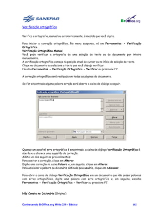 Verificação ortográfica

Verifica a ortografia, manual ou automaticamente, à medida que você digita.

Para iniciar a correção ortográfica, No menu suspenso, vá em Ferramentas > Verificação
Ortográfica.
Verificação Ortográfica Manual
Você pode verificar a ortografia de uma seleção de texto ou do documento por inteiro
manualmente.
A verificação ortográfica começa na posição atual do cursor ou no início da seleção de texto.
Clique no documento ou selecione o texto que você deseja verificar.
Escolha Ferramentas - Verificação Ortográfica - Verificar ou pressione F7.

A correção ortográfica será realizada em todas as páginas do documento.

Se for encontrada alguma palavra errada será aberta a caixa de diálogo a seguir.




Quando um possível erro ortográfico é encontrado, a caixa de diálogo Verificação Ortográfica é
aberta e o oferece uma sugestão de correção.
Adote um dos seguintes procedimentos:
Para aceitar a correção, clique em Alterar.
Digite uma correção na caixa Palavra e, em seguida, clique em Alterar.
Para adicionar a palavra ao dicionário definido pelo usuário, clique em Adicionar.

Para abrir a caixa de diálogo Verificação Ortográfica em um documento que não possui palavras
com erros ortográficos, digite uma palavra com erro ortográfico e, em seguida, escolha
Ferramentas - Verificação Ortográfica - Verificar ou pressione F7.



Não Consta no Dicionário (Original)



Conhecendo BrOffice.org Write 2.0 – Básico                                              102
 