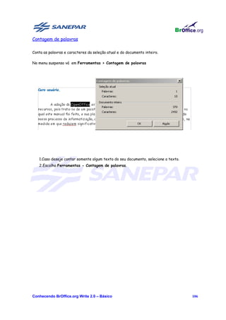 Contagem de palavras

Conta as palavras e caracteres da seleção atual e do documento inteiro.

No menu suspenso vá em Ferramentas > Contagem de palavras




   1.Caso deseje contar somente algum texto do seu documento, selecione o texto.
   2.Escolha Ferramentas - Contagem de palavras.




Conhecendo BrOffice.org Write 2.0 – Básico                                         106
 