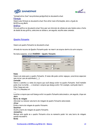 "miniaplicativo Java" nos próximos parágrafos) no documento atual.
Fórmula
Insere uma fórmula no documento atual. Para obter mais informações, abra a Ajuda do
BrOffice.org Math.
Gráfico
Cria um gráfico no documento atual. Para usar um intervalo de células em uma tabela como a fonte
de dados de seu gráfico, selecione as células e, em seguida, escolha esse comando.




Quadro flutuante

Insere um quadro flutuante no documento atual.

Através do recurso de Quadro flutuante pode –se inserir um arquivo dentro do outro arquivo.

No menu suspenso, vá em INSERIR > Quadro flutuante




Nome
Insere um nome para o quadro flutuante. O nome não pode conter espaços, caracteres especiais
nem iniciar com um sublinhado ( _ ).
Conteúdo
Insira o caminho e o nome do arquivo que você deseja exibir no quadro flutuante. Você também
pode clicar no botão ... e localizar o arquivo que deseja exibir. Por exemplo, você pode inserir:
http://www.sun.com
file:///c|/Readme.txt
...
Localize o arquivo que você deseja exibir no quadro flutuante selecionado e, em seguida, clique em
Abrir.
Barra de rolagem
Adicionar ou remover uma barra de rolagem do quadro flutuante selecionado.
Ativar
Exibe a barra de rolagem do quadro flutuante.
Desativar
Oculta a barra de rolagem do quadro flutuante.
Automático
Marque esta opção se o quadro flutuante ativo no momento puder ter uma barra de rolagem
quando necessário.
Borda


      Conhecendo o BrOffice.org Write 2.0 - Básico                                             69
 