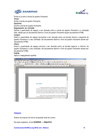 Exibe ou oculta a borda do quadro flutuante.
Ativar
Exibe a borda do quadro flutuante.
Desativar
Oculta a borda do quadro flutuante.
Espaçamento do conteúdo
Defina a quantidade de espaço a ser deixada entre a borda do quadro flutuante e o conteúdo
dele, desde que os documentos dentro e fora do quadro flutuante sejam documentos HTML.
Largura
Insira a quantidade de espaço horizontal a ser deixada entre as bordas direita e esquerda do
quadro flutuante e o seu conteúdo. Os documentos dentro e fora do quadro flutuante devem ser
documentos HTML.
Altura
Insira a quantidade de espaço vertical a ser deixada entre as bordas superior e inferior do
quadro flutuante e o seu conteúdo. Os documentos dentro e fora do quadro flutuante devem ser
documentos HTML.
Padrão
Aplica o espaçamento padrão.




Arquivo

Insere um arquivo de texto na posição atual do cursor.

No menu suspenso, vá em INSERIR > ARQUIVO


Conhecendo BrOffice.org Write 2.0 – Básico                                           70
 