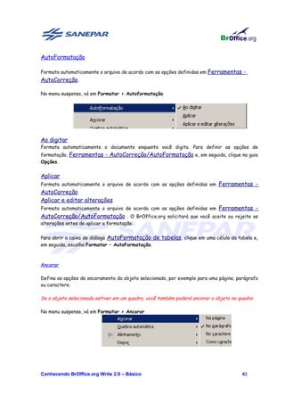 AutoFormatação

Formata automaticamente o arquivo de acordo com as opções definidas em Ferramentas -
AutoCorreção.

No menu suspenso, vá em Formatar > Autoformatação




Ao digitar
Formata automaticamente o documento enquanto você digita. Para definir as opções de
formatação, Ferramentas - AutoCorreção/AutoFormatação e, em seguida, clique na guia
Opções.


Aplicar
Formata automaticamente o arquivo de acordo com as opções definidas em Ferramentas -
AutoCorreção
Aplicar e editar alterações
Formata automaticamente o arquivo de acordo com as opções definidas em Ferramentas -
AutoCorreção/AutoFormatação . O BrOffice.org solicitará que você aceite ou rejeite as
alterações antes de aplicar a formatação.


Para abrir a caixa de diálogo AutoFormatação de tabelas, clique em uma célula da tabela e,
em seguida, escolha Formatar – AutoFormatação.



Ancorar

Defina as opções de ancoramento do objeto selecionado, por exemplo para uma página, parágrafo
ou caractere.

Se o objeto selecionado estiver em um quadro, você também poderá ancorar o objeto no quadro.

No menu suspenso, vá em Formatar > Ancorar




Conhecendo BrOffice.org Write 2.0 – Básico                                            82
 