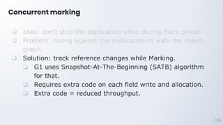 Concurrent marking
106
❑ Idea: don’t stop the application when during Mark phase.
❑ Problem: racing against the application to walk the object
graph.
❑ Solution: track reference changes while Marking.
❏ G1 uses Snapshot-At-The-Beginning (SATB) algorithm
for that.
❏ Requires extra code on each field write and allocation.
❏ Extra code = reduced throughput.
 