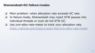 Shenandoah GC: failure modes
131
❑ Main problem: when allocation rate exceeds GC rate.
❑ In failure mode, Shenandoah may inject STW pauses into
individual threads or even do full STW GC.
❑ Use jvm-alloc-rate-meter to track your allocation rate.
https://github.com/clojure-goes-fast/jvm-alloc-rate-meter
 
