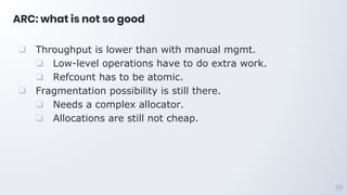 ARC: what is not so good
❑ Throughput is lower than with manual mgmt.
❏ Low-level operations have to do extra work.
❏ Refcount has to be atomic.
❑ Fragmentation possibility is still there.
❏ Needs a complex allocator.
❏ Allocations are still not cheap.
59
 