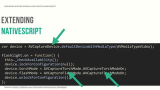 Extending
NativeScript
BUILDING NATIVE MOBILE APPS WITH JAVASCRIPT
var	
  device	
  =	
  AVCaptureDevice.defaultDeviceWithMediaType(AVMediaTypeVideo);	
  
flashlight.on	
  =	
  function()	
  {	
  
	
   this._checkAvailability();	
  
	
   device.lockForConfiguration(null);	
  
	
   device.torchMode	
  =	
  AVCaptureTorchMode.AVCaptureTorchModeOn;	
  
	
   device.flashMode	
  =	
  AVCaptureFlashMode.AVCaptureFlashModeOn;	
  
	
   device.unlockForConfiguration();	
  
};
Source: https://github.com/tjvantoll/nativescript-flashlight
 