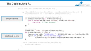 The Code in Java 7…
public static void checkSSLCertificate(URL url) {
try (CloseableURLConnection closeableCon = new CloseableURLConnection(url)) {
HttpsURLConnection con = closeableCon.getHttpsConnection();
con.setSSLSocketFactory( fakeSocketFactory() );
con.setHostnameVerifier(new HostnameVerifier() {
public boolean verify(String hostname, SSLSession session) {
return true; // trust everyone!
}
});
con.connect();
Certificate[] certs = con.getServerCertificates();
for (Certificate cert : certs) {
System.out.println( "Valid until: " + ((X509Certificate)cert).getNotAfter());
System.out.println( "Server key bit length: " +
((RSAPublicKey)cert.getPublicKey()).getModulus().bitLength() );
}
} catch (IOException | GeneralSecurityException e) {
e.printStackTrace();
}
}
anonymous class
loop through an array
 