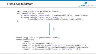 From Loop to Stream
Certificate[] certs = con.getServerCertificates();
for (Certificate cert : certs) {
System.out.println( "Valid until: " + ((X509Certificate)cert).getNotAfter());
System.out.println( "Server key bit length: " +
((RSAPublicKey)cert.getPublicKey()).getModulus().bitLength() );
}
Certificate[] certs = con.getServerCertificates();
Arrays.asList(certs)
.stream()
.map ( cert -> (X509Certificate)cert )
.peek( cert -> System.out.println("Valid until: " + cert.getNotAfter()) )
.map ( cert -> ((RSAPublicKey)cert.getPublicKey()).getModulus().bitLength() )
.forEach( i -> System.out.println("Server key bit length: " + i) );
?
 