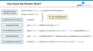 How Does the Stream Work?
Certificate[] certs = con.getServerCertificates();
Arrays.asList(certs)
.stream()
.map ( cert -> (X509Certificate)cert )
.peek( cert -> System.out.println("Valid until: " + cert.getNotAfter()) )
.map ( cert -> ((RSAPublicKey)cert.getPublicKey()).getModulus().bitLength() )
.forEach( i -> System.out.println("Server key bit length: " + i) );
start with an array,
convert it to a List
convert the List to a stream
TIP: this could also be just
Arrays.stream(certs)
}
change the stream
do something to each item
change the stream
do something to each item
 