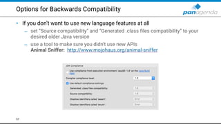 Options for Backwards Compatibility
• If you don’t want to use new language features at all
– set “Source compatibility” and “Generated .class files compatibility” to your
desired older Java version
– use a tool to make sure you didn’t use new APIs 
Animal Sniffer: http://www.mojohaus.org/animal-sniffer  
57
 
