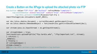 Create a Button on the XPage to upload the attached photo via FTP
<xp:button  value="FTP  File"  id="button3"  refreshMode="complete">  
      <xp:eventHandler  event="onclick"  submit="true"  refreshMode="complete">  
         <xp:this.action><![CDATA[#{javascript:try  {  
importPackage(com.lotusphere.bp107_2015);  
var  doc:lotus.domino.Document  =  currentDocument.getDocument(true);  
var  eo:lotus.domino.EmbeddedObject  =  TenLinesOrLess.getFirstDocAttachment(doc);  
var  stream:java.io.InputStream  =  eo.getInputStream();  
var  streamIsOpen  =  true;  
TenLinesOrLess.uploadFtpFile("ftp.tardis.who",  "/ftp/important.txt",  stream);  
}  catch(e)  {  
_dump(e);  
}  finally  {  
if  (streamIsOpen)  {  
stream.close();  
}}}]]></xp:this.action></xp:eventHandler></xp:button>
 