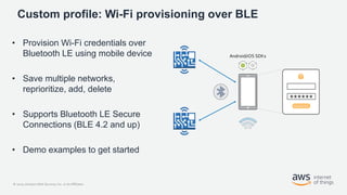 © 2020, Amazon Web Services, Inc. or its Affiliates.
Custom profile: Wi-Fi provisioning over BLE
• Provision Wi-Fi credentials over
Bluetooth LE using mobile device
• Save multiple networks,
reprioritize, add, delete
• Supports Bluetooth LE Secure
Connections (BLE 4.2 and up)
• Demo examples to get started
 