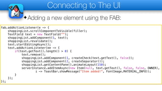 Connecting to The UI
✦Adding a new element using the FAB:
fab.addActionListener(e -> {
shoppingList.scrollComponentToVisible(filler);
TextField text = new TextField("");
shoppingList.addComponent(1, text);
shoppingList.revalidate();
text.startEditingAsync();
text.addActionListener(ee -> {
if(text.getText().length() > 0) {
text.remove();
shoppingList.addComponent(1, createCheck(text.getText(), false));
shoppingList.addComponent(2, createSeparator());
shoppingList.getContentPane().animateLayout(150);
serverInstance.addItemAsync(new Item(null, text.getText(), false, false, OWNER),
i -> ToastBar.showMessage("Item added!", FontImage.MATERIAL_INFO));
}
});
});
 