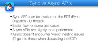 Sync vs Async API’s
✦Sync API’s can be invoked on the EDT (Event
Dispatch - UI thread)
✦Easier flow for some use cases
✦Async API’s are slightly more performant
✦Async doesn’t encounter “weird” nesting issues
(I’ll go into these when discussing the EDT)
 
