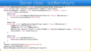 public void addItemAsync(Item i, final SuccessCallback<Item> onSuccess) {
final String json = Result.fromContent(i.toMap()).toString();
ConnectionRequest request = new ConnectionRequest(url + "item", true) {
private Item resultItem;
@Override
protected void buildRequestBody(OutputStream os) throws IOException {
os.write(json.getBytes("UTF-8"));
}
@Override
protected void readResponse(InputStream input) throws IOException {
JSONParser.setUseLongs(true);
JSONParser p = new JSONParser();
Map<String, Object> result = p.parseJSON(new InputStreamReader(input, "UTF-8"));
resultItem = new Item(result);
}
@Override
protected void postResponse() {
onSuccess.onSucess(resultItem);
}
};
request.setContentType("application/json");
request.setHttpMethod("PUT");
NetworkManager.getInstance().addToQueue(request);
}
Server class - addItemAsync
 