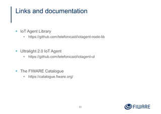 Links and documentation
§ IoT Agent Library
• https://github.com/telefonicaid/iotagent-node-lib
§ Ultralight 2.0 IoT Agent
• https://github.com/telefonicaid/iotagent-ul
§ The FIWARE Catalogue
• https://catalogue.fiware.org/
22
 