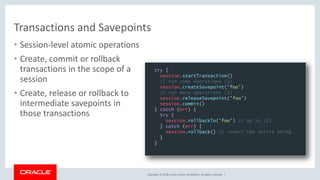 Copyright © 2018, Oracle and/or its affiliates. All rights reserved. |
Transactions and Savepoints
• Session-level atomic operations
• Create, commit or rollback
transactions in the scope of a
session
• Create, release or rollback to
intermediate savepoints in
those transactions
try {
session.startTransaction()
// run some operations (1)
session.createSavepoint('foo')
// run more operations (2)
session.releaseSavepoint('foo')
session.commit()
} catch (err) {
try {
session.rollbackTo('foo') // go to (2)
} catch (err) {
session.rollback() // revert the entire thing
}
}
 
