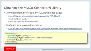 Copyright © 2018, Oracle and/or its affiliates. All rights reserved. |
Obtaining the MySQL Connector/J Library
• Download from the official MySQL Downloads page:
– https://dev.mysql.com/downloads/connector/j/8.0.html
• Portable library bundle
• Linux packages and Windows installer
• Configure as a maven dependency
– https://search.maven.org/search?q=g:mysql%20AND%20a:mysql-connector-java
<dependency>
<groupId>mysql</groupId>
<artifactId>mysql-connector-java</artifactId>
<version>8.0.12</version>
</dependency>
 