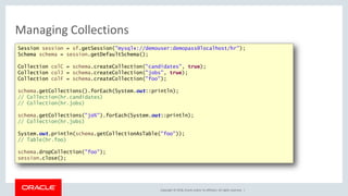 Copyright © 2018, Oracle and/or its affiliates. All rights reserved. |
Managing Collections
Session session = sf.getSession("mysqlx://demouser:demopass@localhost/hr");
Schema schema = session.getDefaultSchema();
Collection colC = schema.createCollection("candidates", true);
Collection colJ = schema.createCollection("jobs", true);
Collection colF = schema.createCollection("foo");
schema.getCollections().forEach(System.out::println);
// Collection(hr.candidates)
// Collection(hr.jobs)
schema.getCollections("jo%").forEach(System.out::println);
// Collection(hr.jobs)
System.out.println(schema.getCollectionAsTable("foo"));
// Table(hr.foo)
schema.dropCollection("foo");
session.close();
 