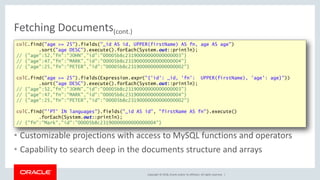 Copyright © 2018, Oracle and/or its affiliates. All rights reserved. |
Fetching Documents(cont.)
• Customizable projections with access to MySQL functions and operators
• Capability to search deep in the documents structure and arrays
colC.find("age >= 25").fields("_id AS id, UPPER(firstName) AS fn, age AS age")
.sort("age DESC").execute().forEach(System.out::println);
// {"age":52,"fn":"JOHN","id":"00005b8c23190000000000000003"}
// {"age":47,"fn":"MARK","id":"00005b8c23190000000000000004"}
// {"age":25,"fn":"PETER","id":"00005b8c23190000000000000002"}
colC.find("age >= 25").fields(Expression.expr("{'id': _id, 'fn': UPPER(firstName), 'age': age}"))
.sort("age DESC").execute().forEach(System.out::println);
// {"age":52,"fn":"JOHN","id":"00005b8c23190000000000000003"}
// {"age":47,"fn":"MARK","id":"00005b8c23190000000000000004"}
// {"age":25,"fn":"PETER","id":"00005b8c23190000000000000002"}
colC.find("'PT' IN languages").fields("_id AS id", "firstName AS fn").execute()
.forEach(System.out::println);
// {"fn":"Mark","id":"00005b8c23190000000000000004"}
 